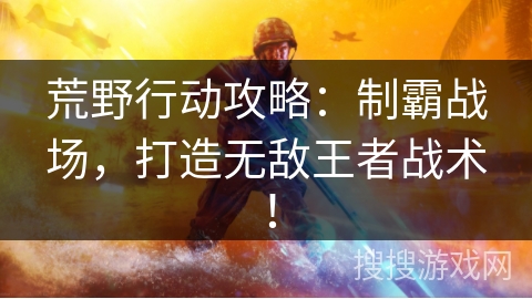 荒野行动攻略：制霸战场，打造无敌王者战术！