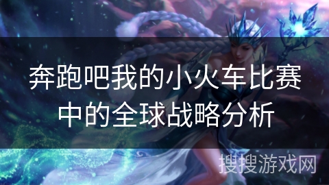 奔跑吧我的小火车比赛中的全球战略分析 奔跑吧我的小火车比赛中的全球战略分析