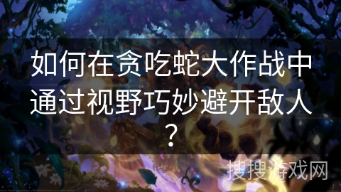 如何在贪吃蛇大作战中通过视野巧妙避开敌人？