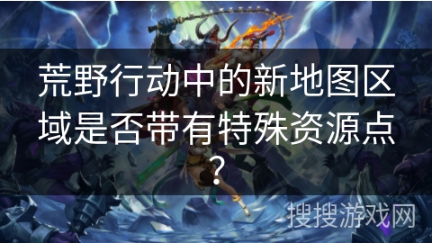 荒野行动中的新地图区域是否带有特殊资源点？