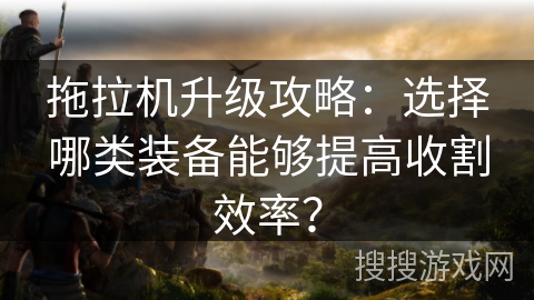 拖拉机升级攻略:选择哪类装备能够提高收割效率? 拖拉机升级攻略:选择哪类装备能够提高收割效率?