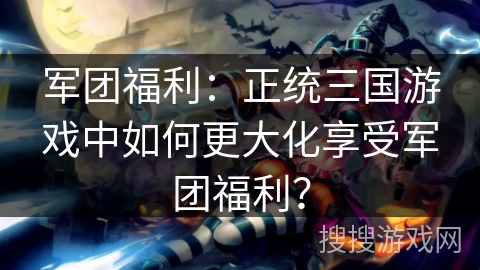 军团福利：正统三国游戏中如何更大化享受军团福利？