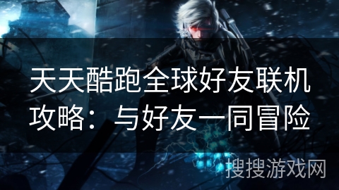 天天酷跑全球好友联机攻略：与好友一同冒险