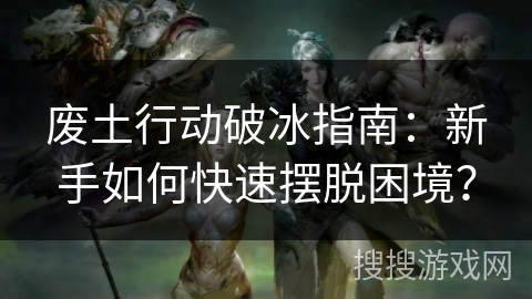 废土行动破冰指南：新手如何快速摆脱困境？