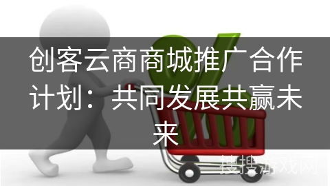 创客云商商城推广合作计划:共同发展共赢未来