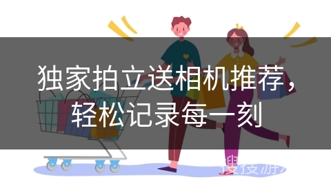 独家拍立送相机推荐,轻松记录每一刻