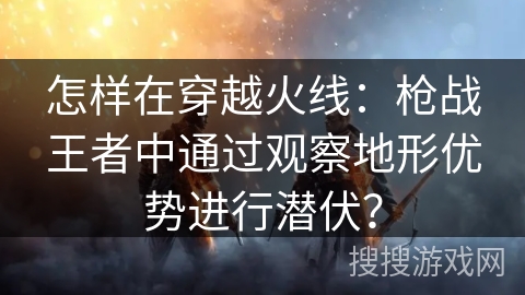 怎样在穿越火线：枪战王者中通过观察地形优势进行潜伏？