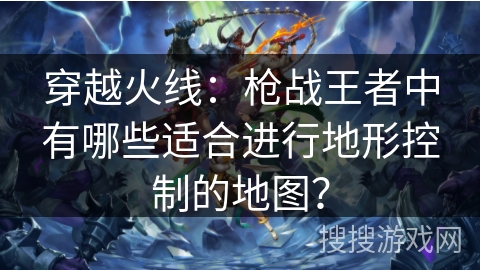 穿越火线:枪战王者中有哪些适合进行地形控制的地图? 穿越火线:枪战王者中有哪些适合进行地形控制的地图?