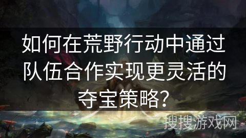 如何在荒野行动中通过队伍合作实现更灵活的夺宝策略? 如何在荒野行动中通过队伍合作实现更灵活的夺宝策略?
