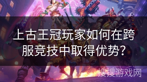 上古王冠玩家如何在跨服竞技中取得优势？
