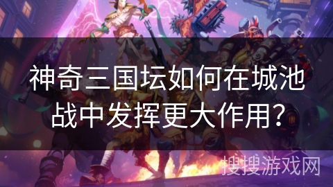 神奇三国坛如何在城池战中发挥更大作用？