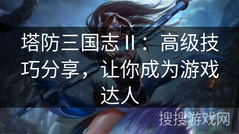 塔防三国志Ⅱ：高级技巧分享，让你成为游戏达人