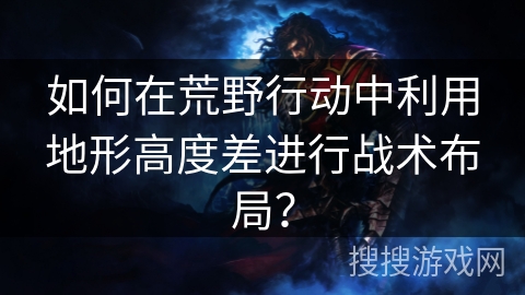 如何在荒野行动中利用地形高度差进行战术布局? 如何在荒野行动中利用地形高度差进行战术布局?