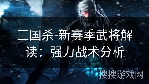 三国杀-新赛季武将解读:强力战术分析 三国杀-新赛季武将解读:强力战术分析
