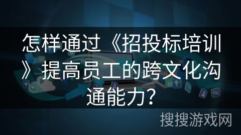 怎样通过《招投标培训》提高员工的跨文化沟通能力? 怎样通过《招投标培训》提高员工的跨文化沟通能力?
