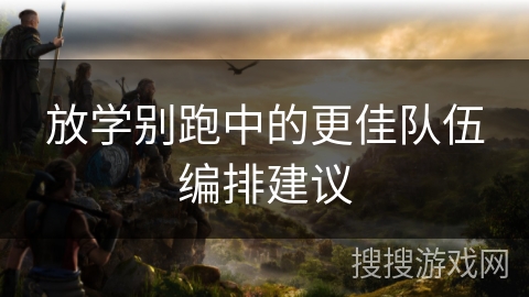 放学别跑中的更佳队伍编排建议 放学别跑中的更佳队伍编排建议