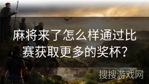麻将来了怎么样通过比赛获取更多的奖杯? 麻将来了怎么样通过比赛获取更多的奖杯?