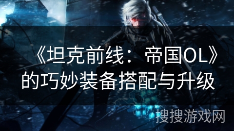 《坦克前线：帝国OL》的巧妙装备搭配与升级