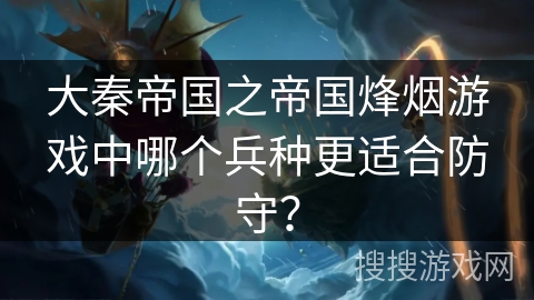 大秦帝国之帝国烽烟游戏中哪个兵种更适合防守? 大秦帝国之帝国烽烟游戏中哪个兵种更适合防守?