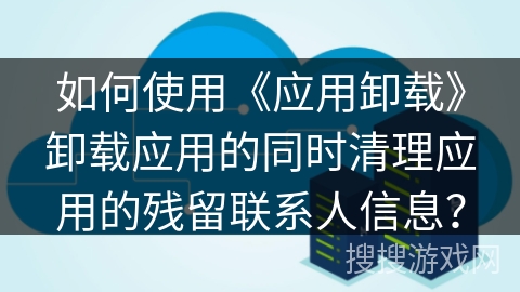 如何使用《应用卸载》卸载应用的同时清理应用的残留联系人信息? 如何使用《应用卸载》卸载应用的同时清理应用的残留联系人信息?