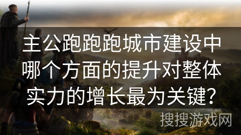 主公跑跑跑城市建设中哪个方面的提升对整体实力的增长最为关键？