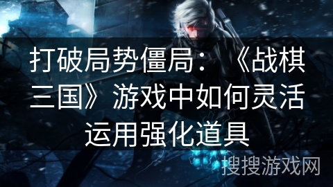 打破局势僵局:《战棋三国》游戏中如何灵活运用强化道具 打破局势僵局:《战棋三国》游戏中如何灵活运用强化道具