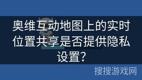 奥维互动地图上的实时位置共享是否提供隐私设置? 奥维互动地图上的实时位置共享是否提供隐私设置?