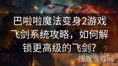 巴啦啦魔法变身2游戏飞剑系统攻略,如何解锁更高级的飞剑? 巴啦啦魔法变身2游戏飞剑系统攻略,如何解锁更高级的飞剑?