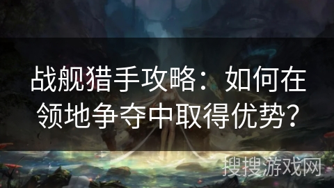战舰猎手攻略:如何在领地争夺中取得优势? 战舰猎手攻略:如何在领地争夺中取得优势?