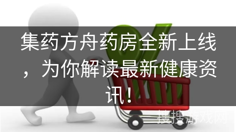 集药方舟药房全新上线，为你解读最新健康资讯！