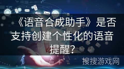 《语音合成助手》是否支持创建个性化的语音提醒? 《语音合成助手》是否支持创建个性化的语音提醒?