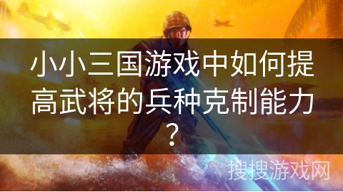 小小三国游戏中如何提高武将的兵种克制能力? 小小三国游戏中如何提高武将的兵种克制能力?