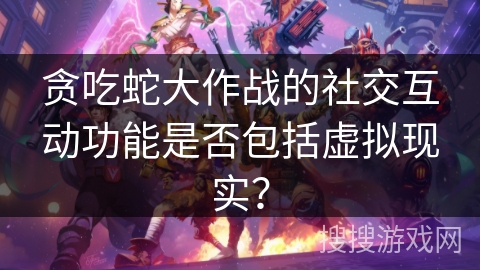 贪吃蛇大作战的社交互动功能是否包括虚拟现实? 贪吃蛇大作战的社交互动功能是否包括虚拟现实?