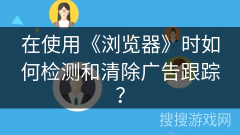 在使用《浏览器》时如何检测和清除广告跟踪？