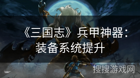《三国志》兵甲神器：装备系统提升