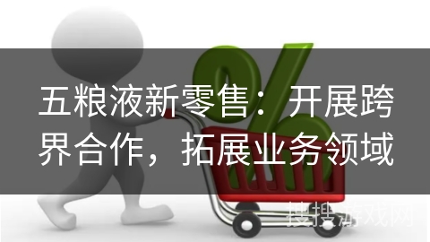 五粮液新零售：开展跨界合作，拓展业务领域
