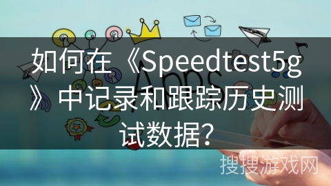 如何在《Speedtest5g》中记录和跟踪历史测试数据? 如何在《Speedtest5g》中记录和跟踪历史测试数据?