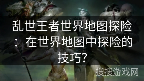 乱世王者世界地图探险：在世界地图中探险的技巧？