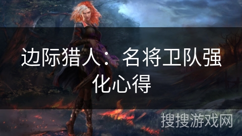边际猎人:名将卫队强化心得 边际猎人:名将卫队强化心得