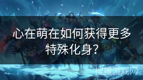 心在萌在如何获得更多特殊化身? 心在萌在如何获得更多特殊化身?