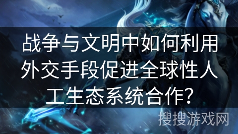 战争与文明中如何利用外交手段促进全球性人工生态系统合作？