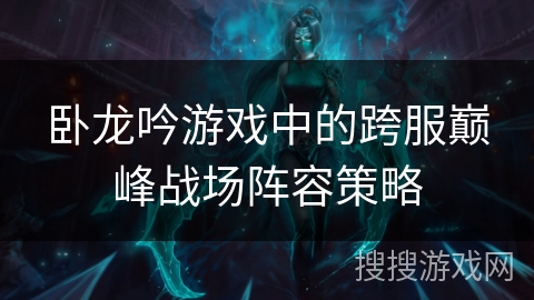 卧龙吟游戏中的跨服巅峰战场阵容策略 卧龙吟游戏中的跨服巅峰战场阵容策略