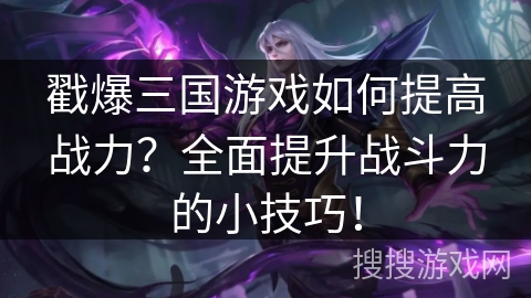 戳爆三国游戏如何提高战力？全面提升战斗力的小技巧！