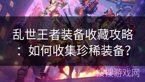 乱世王者装备收藏攻略：如何收集珍稀装备？