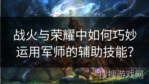 战火与荣耀中如何巧妙运用军师的辅助技能? 战火与荣耀中如何巧妙运用军师的辅助技能?