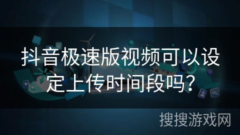 抖音极速版视频可以设定上传时间段吗? 抖音极速版视频可以设定上传时间段吗?