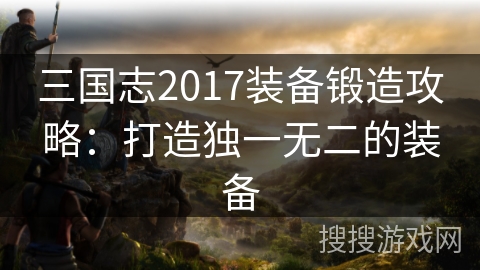 三国志2017装备锻造攻略:打造独一无二的装备 三国志2017装备锻造攻略:打造独一无二的装备