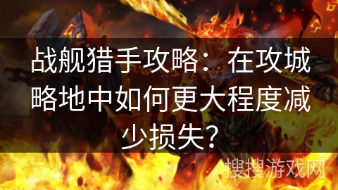 战舰猎手攻略：在攻城略地中如何更大程度减少损失？