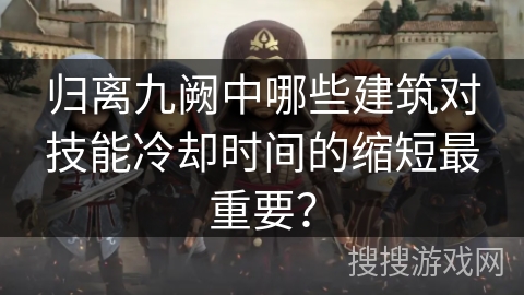 归离九阙中哪些建筑对技能冷却时间的缩短最重要? 归离九阙中哪些建筑对技能冷却时间的缩短最重要?