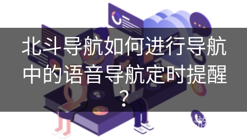 北斗导航如何进行导航中的语音导航定时提醒? 北斗导航如何进行导航中的语音导航定时提醒?
